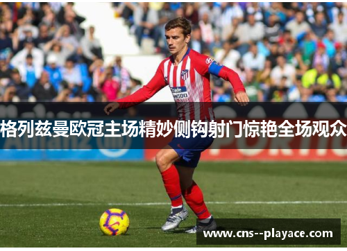 格列兹曼欧冠主场精妙侧钩射门惊艳全场观众