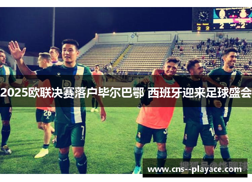 2025欧联决赛落户毕尔巴鄂 西班牙迎来足球盛会