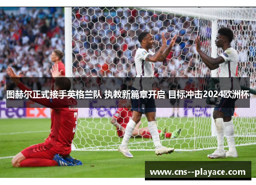 图赫尔正式接手英格兰队 执教新篇章开启 目标冲击2024欧洲杯